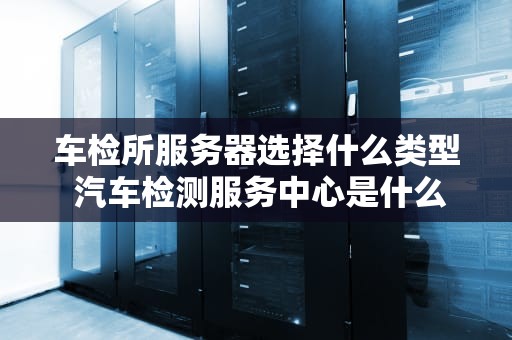 车检所服务器选择什么类型 汽车检测服务中心是什么
