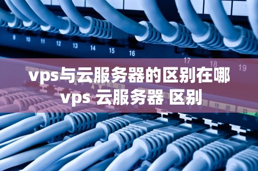 vps与云服务器的区别在哪 vps 云服务器 区别
