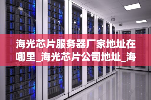 海光芯片服务器厂家地址在哪里_海光芯片公司地址_海光芯片服务器厂家地址及其发展概述