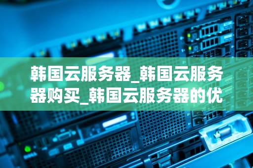 韩国云服务器_韩国云服务器购买_韩国云服务器的优势与应用