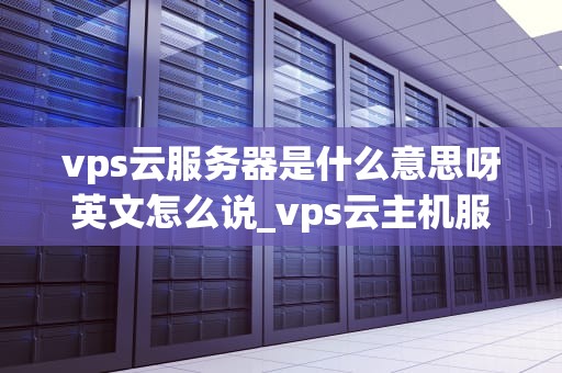 vps云服务器是什么意思呀英文怎么说_vps云主机服务商_深入理解VPS云服务器及其英文表述