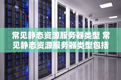 常见静态资源服务器类型 常见静态资源服务器类型包括