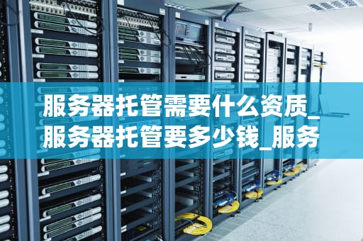 服务器托管需要什么资质_服务器托管要多少钱_服务器托管需要什么资质？