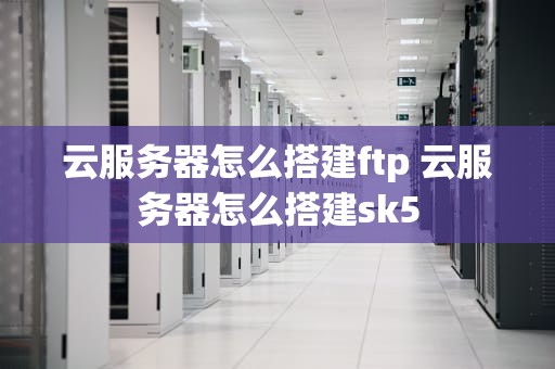 云服务器怎么搭建ftp 云服务器怎么搭建sk5