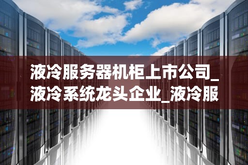 液冷服务器机柜上市公司_液冷系统龙头企业_液冷服务器机柜上市公司的发展现状与前景