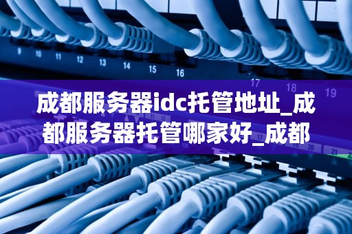 成都服务器idc托管地址_成都服务器托管哪家好_成都服务器IDC托管地址的全面解析