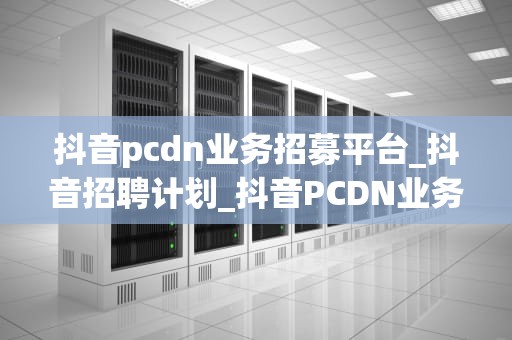 抖音pcdn业务招募平台_抖音招聘计划_抖音PCDN业务招募平台：开启内容分发新篇章