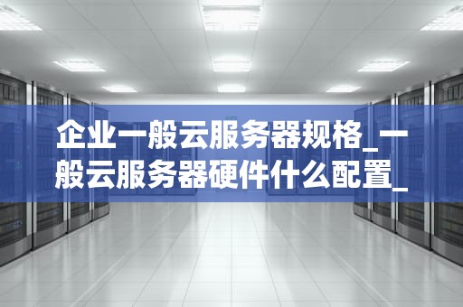 企业一般云服务器规格_一般云服务器硬件什么配置_企业一般云服务器规格的全面解析