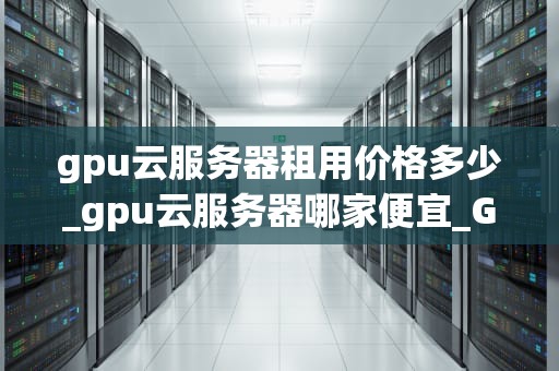 gpu云服务器租用价格多少_gpu云服务器哪家便宜_GPU云服务器租用价格及其影响因素