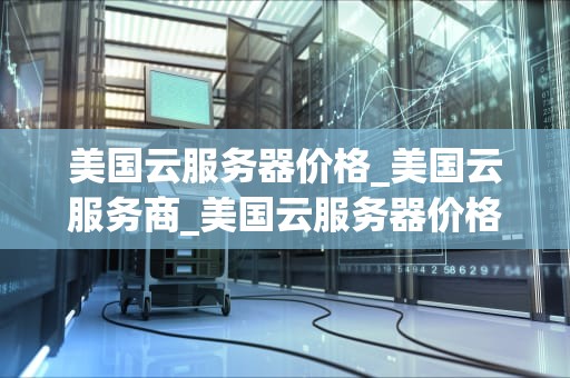 美国云服务器价格_美国云服务商_美国云服务器价格的全面分析