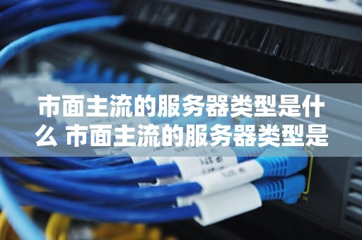 市面主流的服务器类型是什么 市面主流的服务器类型是什么样的