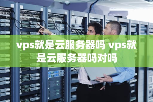 vps就是云服务器吗 vps就是云服务器吗对吗
