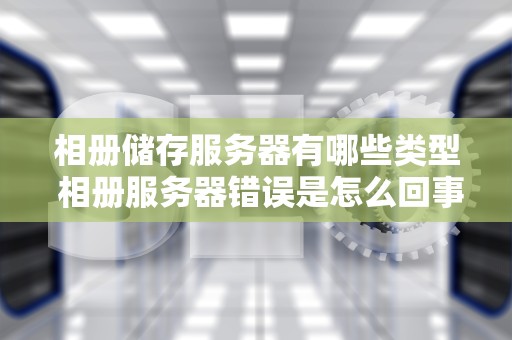 相册储存服务器有哪些类型 相册服务器错误是怎么回事