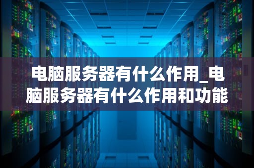 电脑服务器有什么作用_电脑服务器有什么作用和功能_电脑服务器的作用及其重要性
