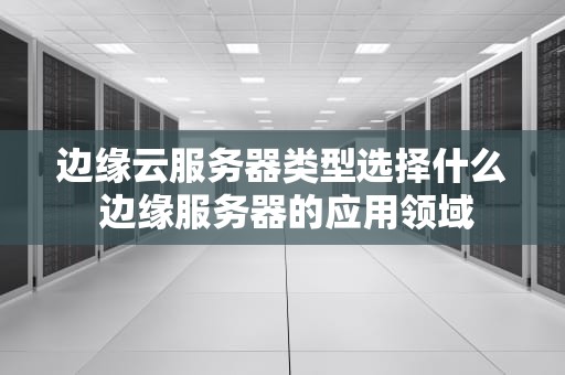 边缘云服务器类型选择什么 边缘服务器的应用领域