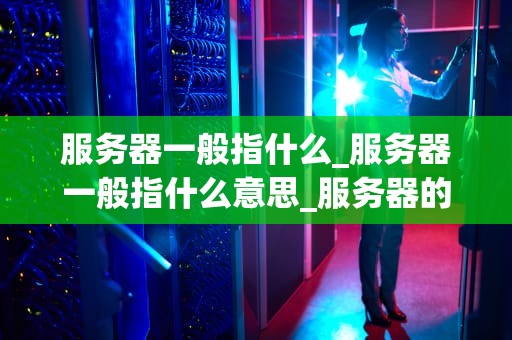 服务器一般指什么_服务器一般指什么意思_服务器的基本概念及其在现代科技中的重要性