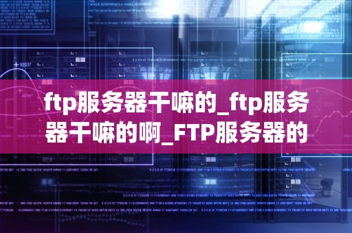 ftp服务器干嘛的_ftp服务器干嘛的啊_FTP服务器的功能与应用