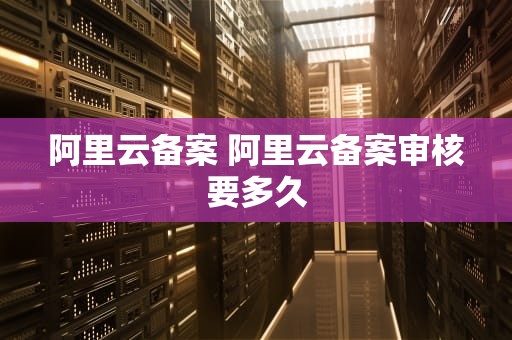阿里云备案 阿里云备案审核要多久