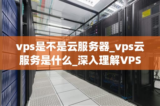 vps是不是云服务器_vps云服务是什么_深入理解VPS与云服务器