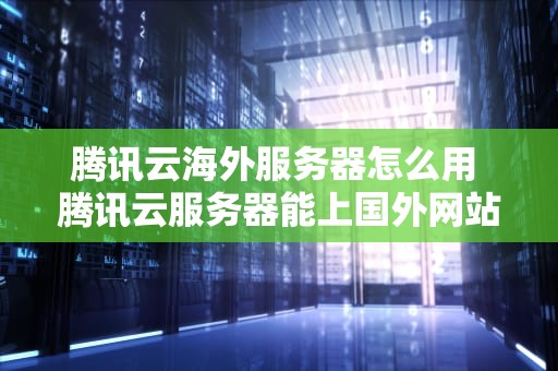 腾讯云海外服务器怎么用 腾讯云服务器能上国外网站吗