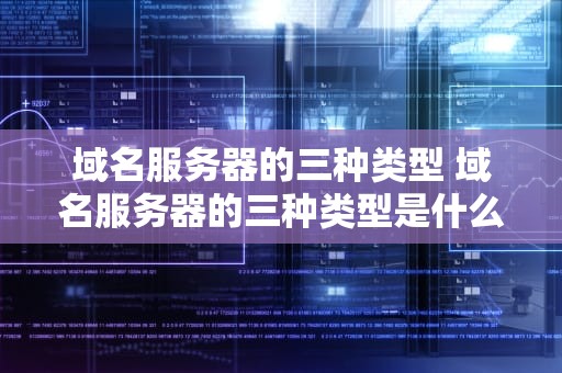域名服务器的三种类型 域名服务器的三种类型是什么