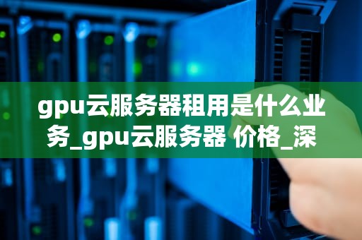 gpu云服务器租用是什么业务_gpu云服务器 价格_深度解析GPU云服务器租用业务
