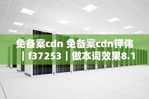 免备案cdn 免备案cdn钾伟｜f37253｜做本词效果8.17龙年