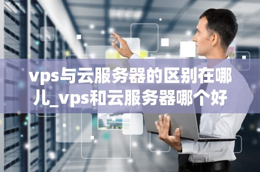 vps与云服务器的区别在哪儿_vps和云服务器哪个好_深入理解VPS与云服务器的区别