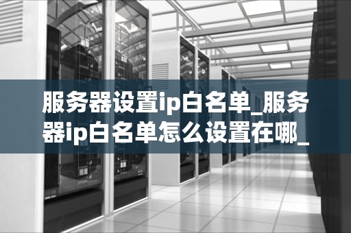 服务器设置ip白名单_服务器ip白名单怎么设置在哪_服务器设置IP白名单的全面指南