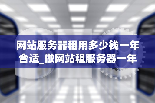 网站服务器租用多少钱一年合适_做网站租服务器一年多少钱_网站服务器租用多少钱一年合适？