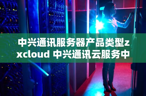 中兴通讯服务器产品类型zxcloud 中兴通讯云服务中心