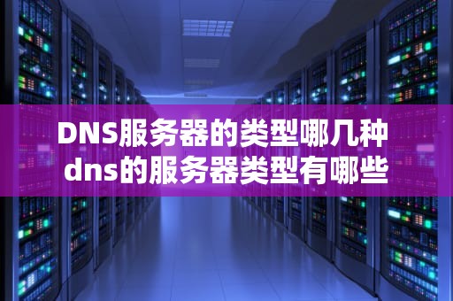 DNS服务器的类型哪几种 dns的服务器类型有哪些