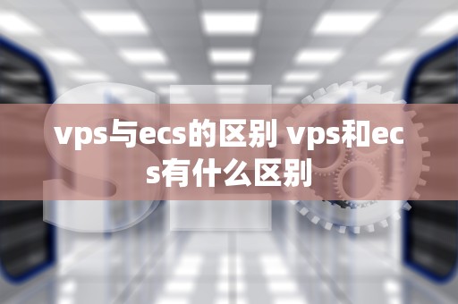vps与ecs的区别 vps和ecs有什么区别
