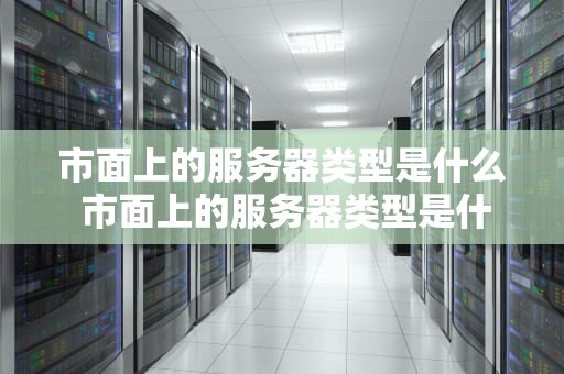 市面上的服务器类型是什么 市面上的服务器类型是什么样的