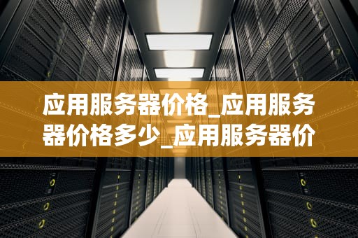 应用服务器价格_应用服务器价格多少_应用服务器价格的影响因素及选择策略