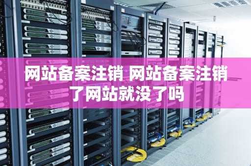 网站备案注销 网站备案注销了网站就没了吗