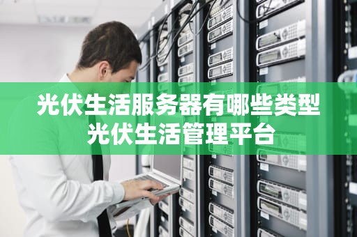 光伏生活服务器有哪些类型 光伏生活管理平台