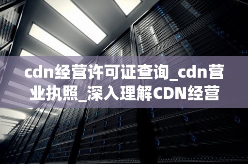 cdn经营许可证查询_cdn营业执照_深入理解CDN经营许可证查询