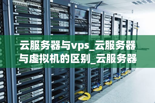 云服务器与vps_云服务器与虚拟机的区别_云服务器与VPS的比较与选择
