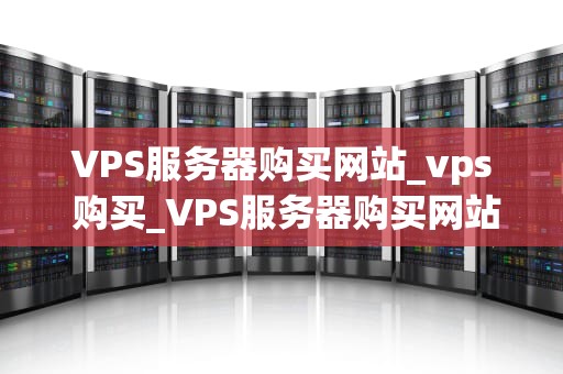 VPS服务器购买网站_vps 购买_VPS服务器购买网站全面指南