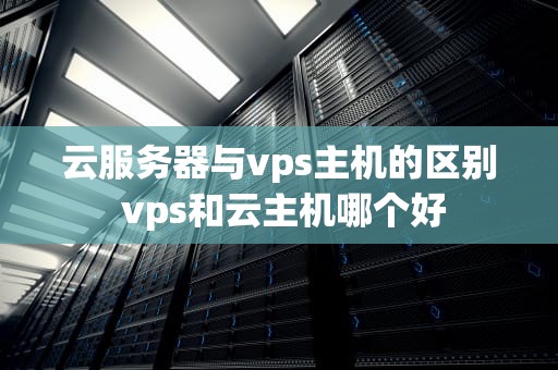 云服务器与vps主机的区别 vps和云主机哪个好