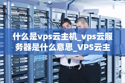 什么是vps云主机_vps云服务器是什么意思_VPS云主机：理解、应用与优势
