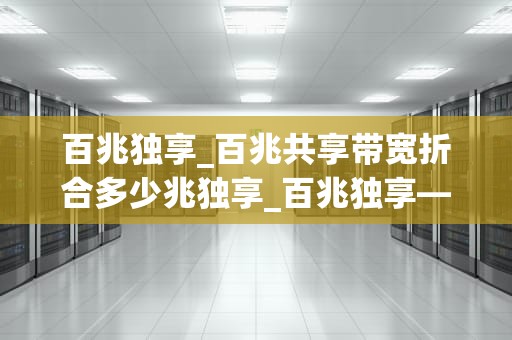 百兆独享_百兆共享带宽折合多少兆独享_百兆独享——引领网络新时代