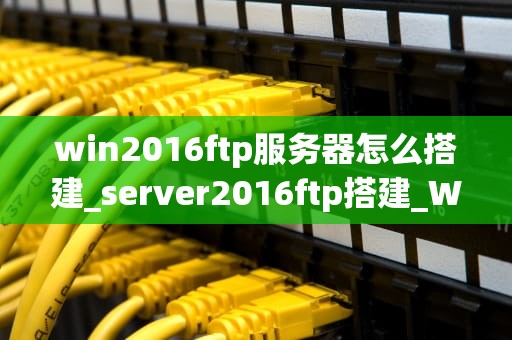 win2016ftp服务器怎么搭建_server2016ftp搭建_Win2016 FTP服务器的搭建