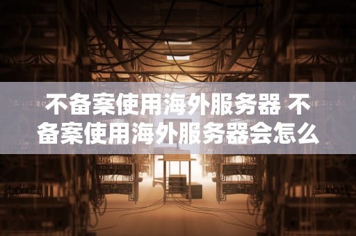 不备案使用海外服务器 不备案使用海外服务器会怎么样