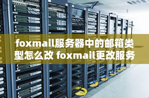 foxmail服务器中的邮箱类型怎么改 foxmail更改服务器