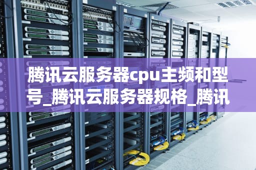 腾讯云服务器cpu主频和型号_腾讯云服务器规格_腾讯云服务器CPU主频和型号的深度解析