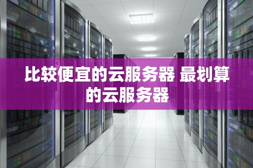比较便宜的云服务器 最划算的云服务器