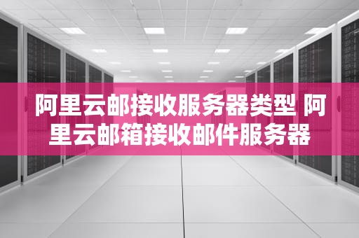 阿里云邮接收服务器类型 阿里云邮箱接收邮件服务器
