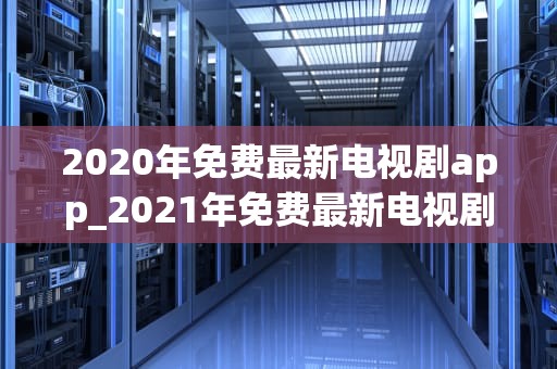 2020年免费最新电视剧app_2021年免费最新电视剧app_2020年免费最新电视剧app：改变我们的观影方式